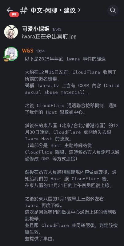 #吐槽Iwara 被主机商暂停了服务, 原因是 Iwara 的 CDN 供应商 Cloudflare 收到了匿名举报信称他们的网站上有 CSAM, 被提供的举报证据集中在站内《蔚蓝档案》同人作品里面的三位角色身上: 伊落玛丽, 百合园圣亚和阿慈谷日富美. 第二次举报发生在 1 月 1 号, 这次主机商和 Cloudflare 一起确认了举报并生效, 导致主机商直接将 Iwara 的数据库(包含账号资料, 作品路由和部分作品文件本身)从数据中心里面封存, 于是网站现在不得不下线.大部分的作品文件本身还在 Iwara 手里, Iwara 也正在和主机商取得联系讨论数据恢复. 最坏的情况是 Iwara 取不回数据库, 只能重建网站.via Nostr@cxplay#吐槽Iwara 被主机商暂停了服务, 原因是 Iwara 的 CDN 供应商 Cloudflare 收到了匿名举报信称他们的网站上有 CSAM, 被提供的举报证据集中在站内《蔚蓝档案》同人作品里面的三位角色身上: 伊落玛丽, 百合园圣亚和阿慈谷日富美. 第二次举报发生在 1 月 1 号, 这次主机商和 Cloudflare 一起确认了举报并生效, 导致主机商直接将 Iwara 的数据库(包含账号资料, 作品路由和部分作品文件本身)从数据中心里面封存, 于是网站现在不得不下线.大部分的作品文件本身还在 Iwara 手里, Iwara 也正在和主机商取得联系讨论数据恢复. 最坏的情况是 Iwara 取不回数据库, 只能重建网站.via Nostr@cxplay