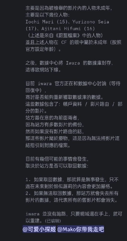 #吐槽Iwara 被主机商暂停了服务, 原因是 Iwara 的 CDN 供应商 Cloudflare 收到了匿名举报信称他们的网站上有 CSAM, 被提供的举报证据集中在站内《蔚蓝档案》同人作品里面的三位角色身上: 伊落玛丽, 百合园圣亚和阿慈谷日富美. 第二次举报发生在 1 月 1 号, 这次主机商和 Cloudflare 一起确认了举报并生效, 导致主机商直接将 Iwara 的数据库(包含账号资料, 作品路由和部分作品文件本身)从数据中心里面封存, 于是网站现在不得不下线.大部分的作品文件本身还在 Iwara 手里, Iwara 也正在和主机商取得联系讨论数据恢复. 最坏的情况是 Iwara 取不回数据库, 只能重建网站.via Nostr@cxplay#吐槽Iwara 被主机商暂停了服务, 原因是 Iwara 的 CDN 供应商 Cloudflare 收到了匿名举报信称他们的网站上有 CSAM, 被提供的举报证据集中在站内《蔚蓝档案》同人作品里面的三位角色身上: 伊落玛丽, 百合园圣亚和阿慈谷日富美. 第二次举报发生在 1 月 1 号, 这次主机商和 Cloudflare 一起确认了举报并生效, 导致主机商直接将 Iwara 的数据库(包含账号资料, 作品路由和部分作品文件本身)从数据中心里面封存, 于是网站现在不得不下线.大部分的作品文件本身还在 Iwara 手里, Iwara 也正在和主机商取得联系讨论数据恢复. 最坏的情况是 Iwara 取不回数据库, 只能重建网站.via Nostr@cxplay