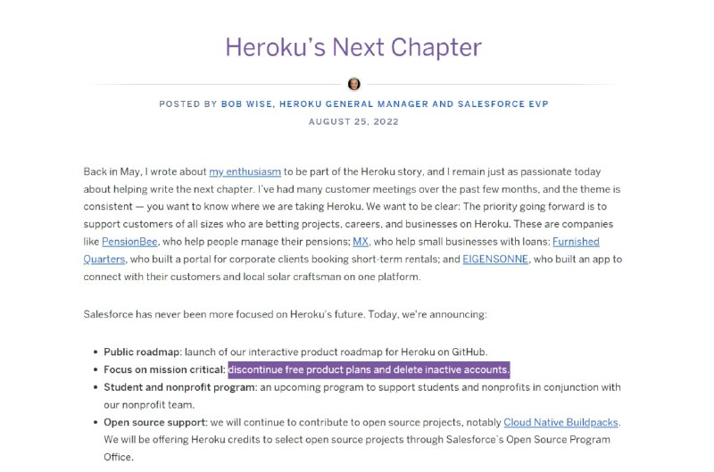Heroku 宣布将停止提供免费产品, 移除不活跃的账户2022 年 10 月 26 日开始, Heroku 将开始删除不活动的帐户以及一年以上未活跃的帐户的相关存储.2022 年 11 月 28 日开始, 开始停止提供免费产品计划并开始关闭免费的 Dynos 和数据服务. 受影响的用户会收到相关电子邮件通知.Heroku 将会提供最低价格付费计划的 Heroku Dynos, 起步价 7 美元/月, 此外 Heroku Data for Redis 起价 15 美元/月, Heroku Postgres 起价 9 美元/月...> Heroku blog: 