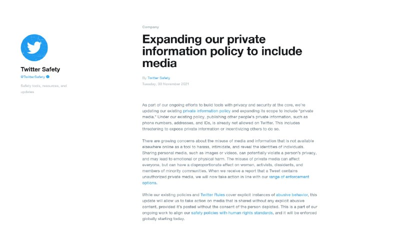 Twitter 将扩展个人隐私保护政策以包含媒体内容Twitter 安全团队 30 日发推, 表示他们将开始禁止未经他人同意的情况下共享包含他人隐私信息的媒体(Private media)内容和发布他人的隐私信息, 同时包括禁止威胁或鼓励他人这样做. 主动申请处理这些侵犯隐私的内容不仅仅只是简单的投诉, 还需要来自含隐私信息媒体的主人公或代理人发送第一当事人的请求报告, 收到请求后他们会审查目标媒体内容, 如拟合新政策的要求才会进行执法措施;但为了保护公共利益会存在一些列外情况, 比如对于大型集会、体育赛事、游行抗议活动等, 以及经过安全团队核查的为了确保新闻报道可靠性、可为公众话语权带来价值的媒体内容, 将会被排除在新政策之外.安全团队说, 人们应该有决定自己的私人信息是否会被公开分享权利, 这次的政策更新有助于遏制利用社交媒体进行骚扰恐吓和披露他人身份信息的行径, 社区成员中特别是女性、网络红人、不同政见支持者及政治家、少数族裔都深受其害.from: The Verge #news附录:1. 扩展我们的隐私政策以包括媒体内容(Twitter Blog)2. 推特隐私信息和人肉搜索(doxxing)事件的政策(Twitter Help)3. Twitter 安全团队的推文(Twitter)